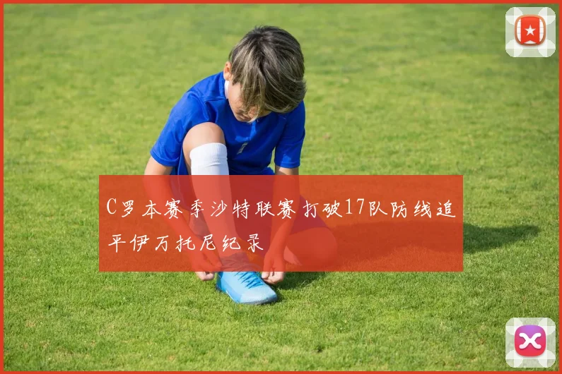 C罗本赛季沙特联赛打破17队防线追平伊万托尼纪录