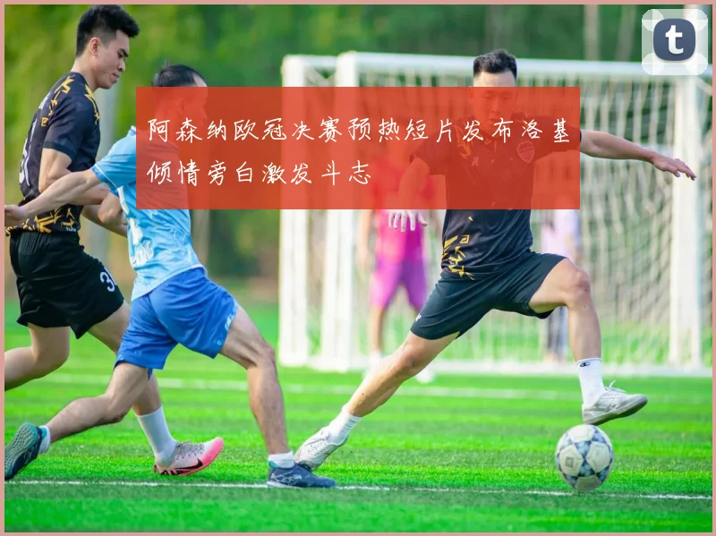 阿森纳欧冠决赛预热短片发布洛基倾情旁白激发斗志