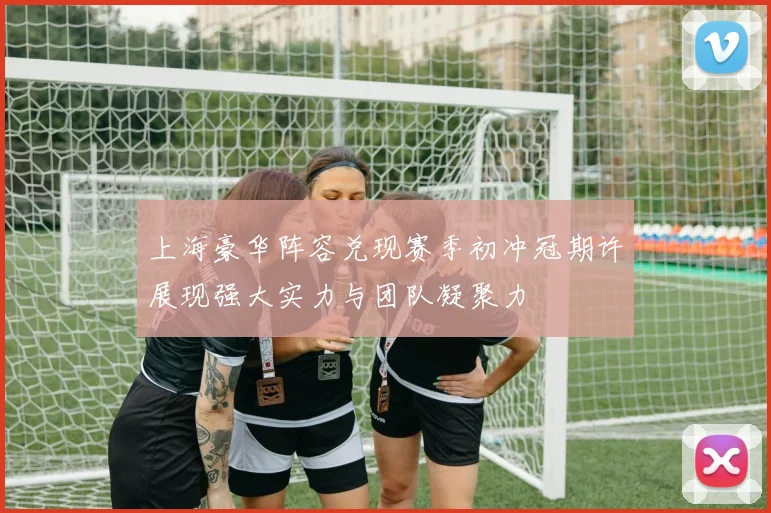 上海豪华阵容兑现赛季初冲冠期许展现强大实力与团队凝聚力
