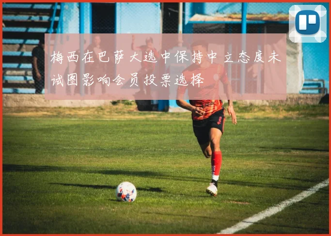 梅西在巴萨大选中保持中立态度未试图影响会员投票选择