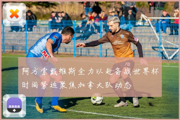 阿方索戴维斯全力以赴备战世界杯时间紧迫聚焦加拿大队动态