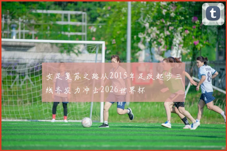 女足复苏之路从2015年足改起步三线齐发力冲击2026世界杯