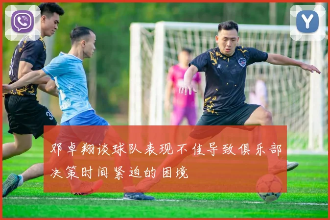 邓卓翔谈球队表现不佳导致俱乐部决策时间紧迫的困境