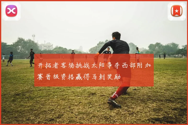 开拓者客场挑战太阳争夺西部附加赛晋级资格赢得马刺奖励