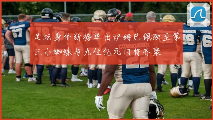 足坛身价新榜单出炉姆巴佩跌至第三小蜘蛛与九位亿元门将齐聚