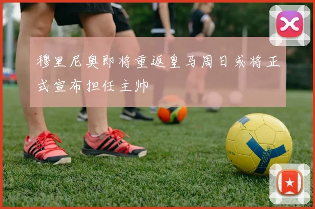 穆里尼奥即将重返皇马周日或将正式宣布担任主帅