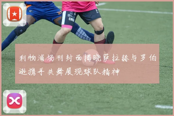 利物浦场刊封面揭晓萨拉赫与罗伯逊携手共舞展现球队精神