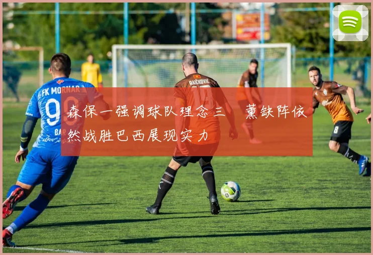 森保一强调球队理念三笘薰缺阵依然战胜巴西展现实力