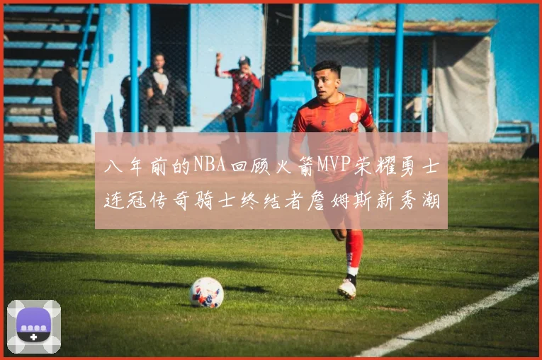 八年前的NBA回顾火箭MVP荣耀勇士连冠传奇骑士终结者詹姆斯新秀潮流涌动