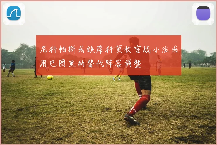 尼科帕斯或缺席科莫收官战小法或用巴图里纳替代阵容调整