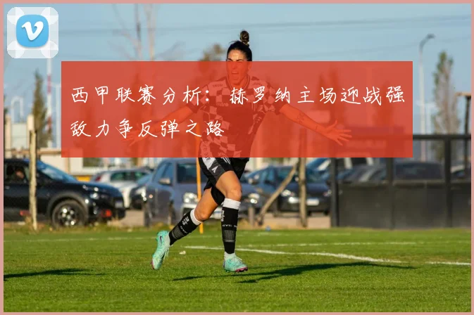 西甲联赛分析：赫罗纳主场迎战强敌力争反弹之路