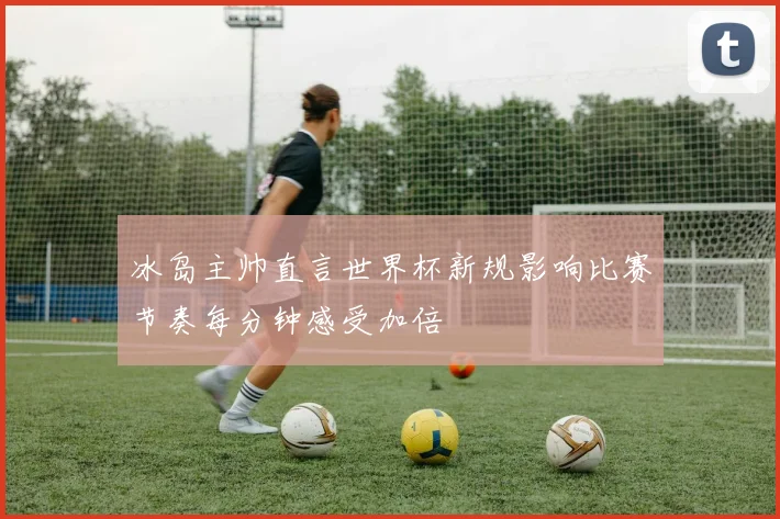 冰岛主帅直言世界杯新规影响比赛节奏每分钟感受加倍