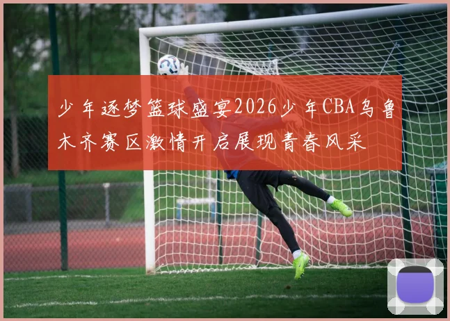 少年逐梦篮球盛宴2026少年CBA乌鲁木齐赛区激情开启展现青春风采